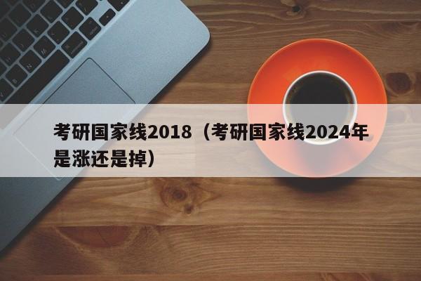 考研国家线2018（考研国家线2024年是涨还是掉）