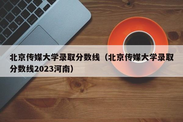 北京传媒大学录取分数线（北京传媒大学录取分数线2023河南）