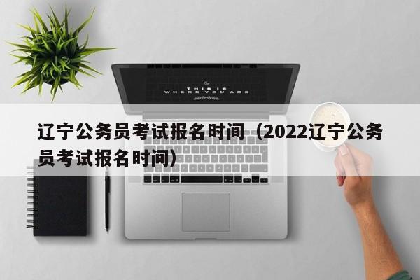 辽宁公务员考试报名时间（2022辽宁公务员考试报名时间）