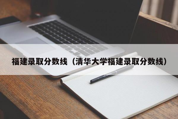 福建录取分数线（清华大学福建录取分数线）