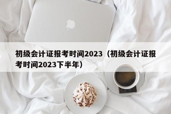 初级会计证报考时间2023（初级会计证报考时间2023下半年）