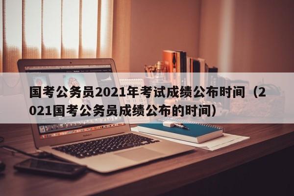 国考公务员2021年考试成绩公布时间（2021国考公务员成绩公布的时间）