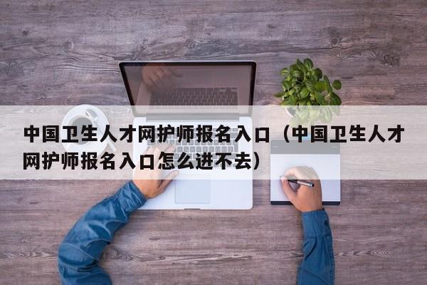 中国卫生人才网护师报名入口（中国卫生人才网护师报名入口怎么进不去）