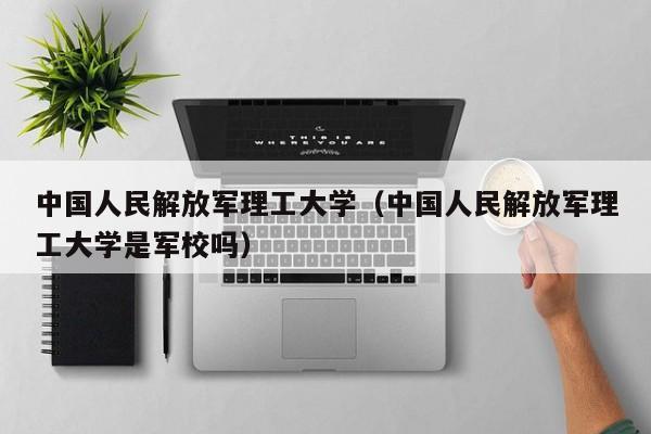 中国人民解放军理工大学（中国人民解放军理工大学是军校吗）