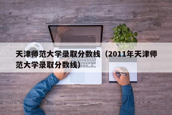 天津师范大学录取分数线（2011年天津师范大学录取分数线）