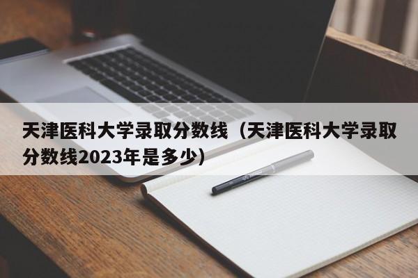 天津医科大学录取分数线（天津医科大学录取分数线2023年是多少）