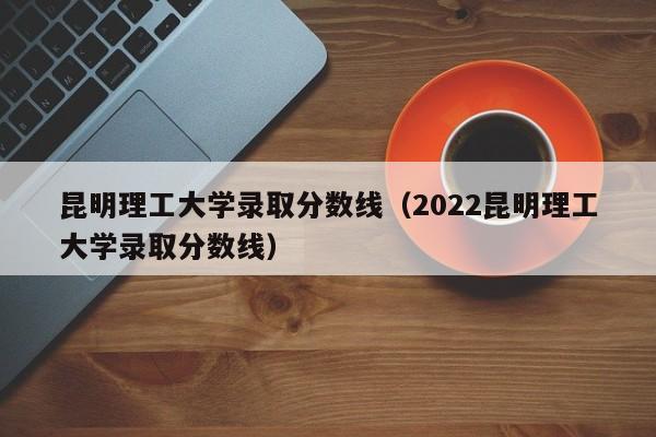 昆明理工大学录取分数线（2022昆明理工大学录取分数线）