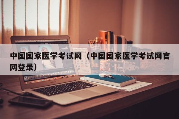 中国国家医学考试网（中国国家医学考试网官网登录）