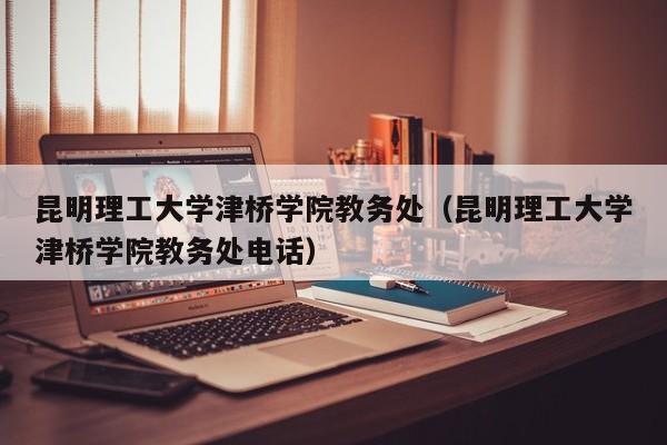 昆明理工大学津桥学院教务处（昆明理工大学津桥学院教务处电话）