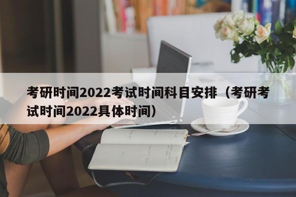 考研时间2022考试时间科目安排（考研考试时间2022具体时间）
