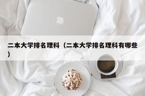 二本大学排名理科（二本大学排名理科有哪些）