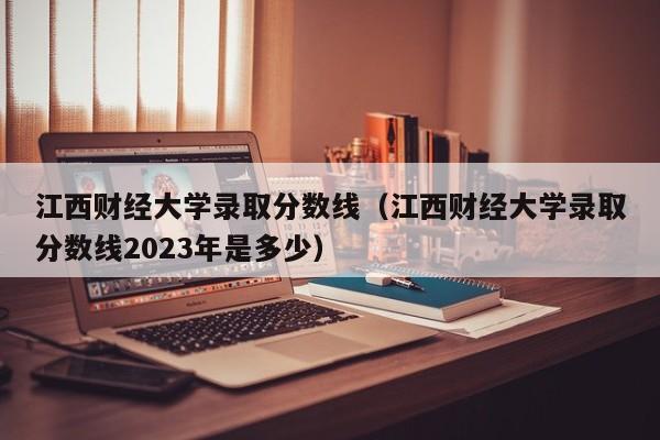 江西财经大学录取分数线（江西财经大学录取分数线2023年是多少）