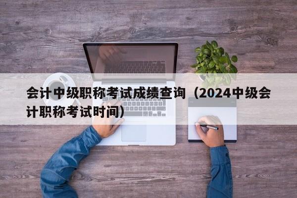 会计中级职称考试成绩查询（2024中级会计职称考试时间）