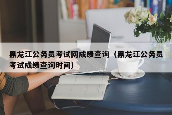 黑龙江公务员考试网成绩查询（黑龙江公务员考试成绩查询时间）