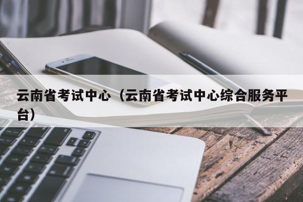云南省考试中心（云南省考试中心综合服务平台）