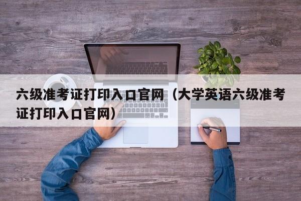 六级准考证打印入口官网（大学英语六级准考证打印入口官网）