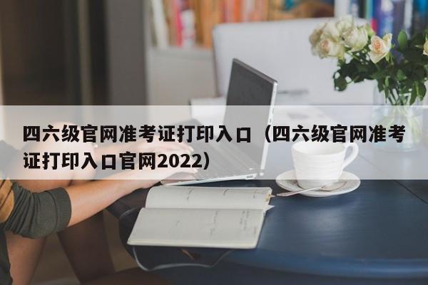 四六级官网准考证打印入口（四六级官网准考证打印入口官网2022）