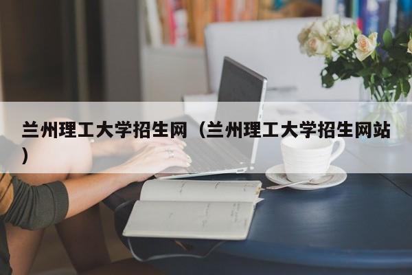 兰州理工大学招生网（兰州理工大学招生网站）