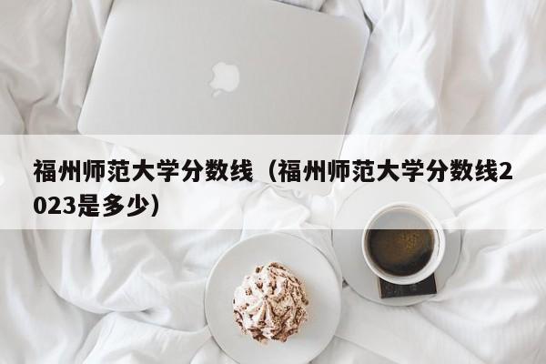 福州师范大学分数线（福州师范大学分数线2023是多少）