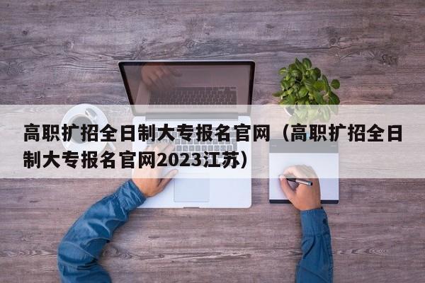 高职扩招全日制大专报名官网（高职扩招全日制大专报名官网2023江苏）