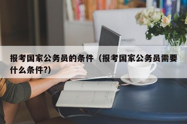 报考国家公务员的条件（报考国家公务员需要什么条件?）