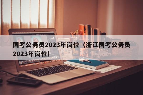 国考公务员2023年岗位（浙江国考公务员2023年岗位）