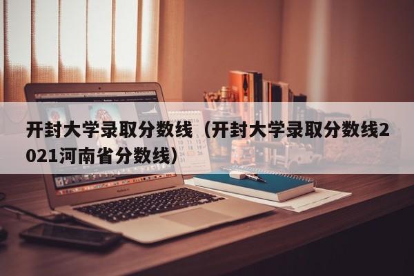 开封大学录取分数线（开封大学录取分数线2021河南省分数线）