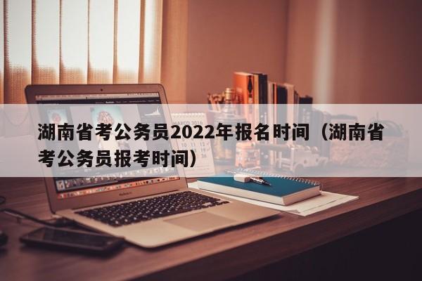 湖南省考公务员2022年报名时间（湖南省考公务员报考时间）