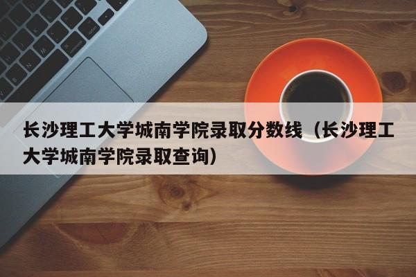 长沙理工大学城南学院录取分数线（长沙理工大学城南学院录取查询）