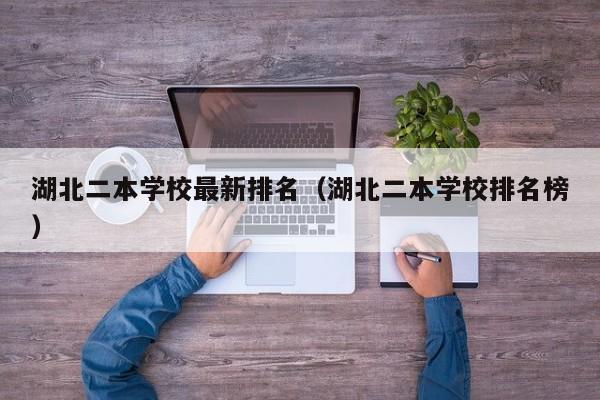 湖北二本学校最新排名（湖北二本学校排名榜）