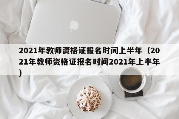 2021年教师资格证报名时间上半年（2021年教师资格证报名时间2021年上半年）