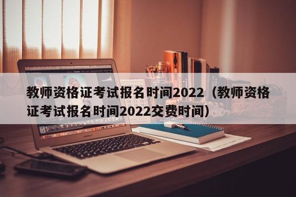 教师资格证考试报名时间2022（教师资格证考试报名时间2022交费时间）