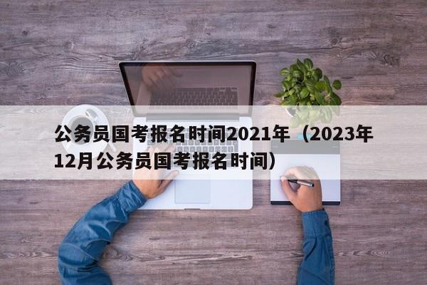 公务员国考报名时间2021年（2023年12月公务员国考报名时间）