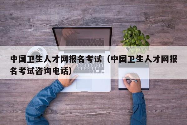 中国卫生人才网报名考试（中国卫生人才网报名考试咨询电话）