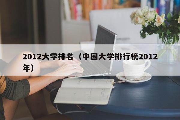 2012大学排名（中国大学排行榜2012年）