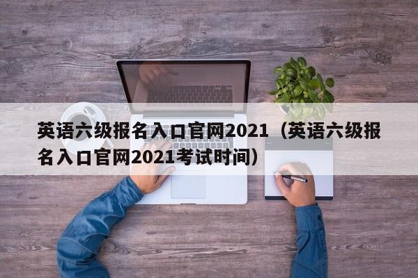 英语六级报名入口官网2021（英语六级报名入口官网2021考试时间）