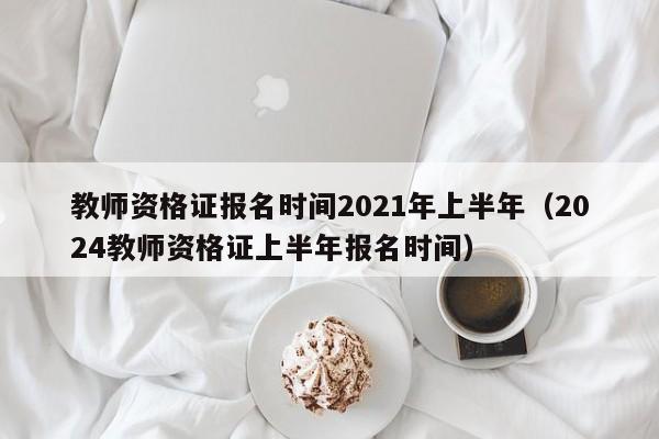 教师资格证报名时间2021年上半年（2024教师资格证上半年报名时间）