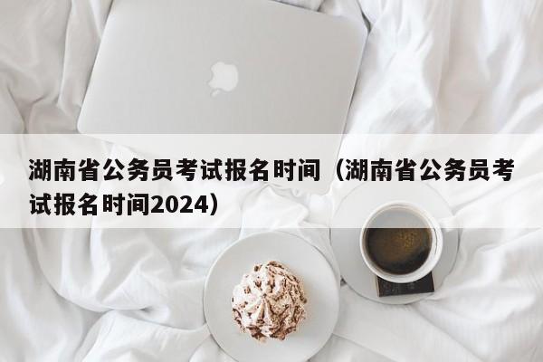 湖南省公务员考试报名时间（湖南省公务员考试报名时间2024）