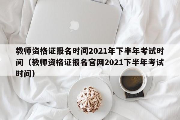 教师资格证报名时间2021年下半年考试时间（教师资格证报名官网2021下半年考试时间）