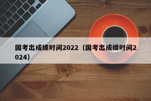 国考出成绩时间2022（国考出成绩时间2024）