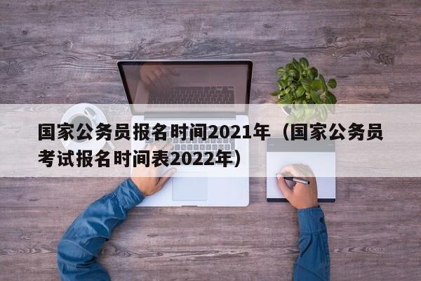 国家公务员报名时间2021年（国家公务员考试报名时间表2022年）