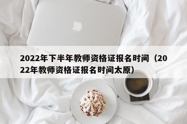 2022年下半年教师资格证报名时间（2022年教师资格证报名时间太原）