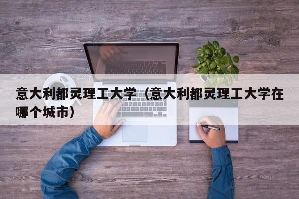 意大利都灵理工大学（意大利都灵理工大学在哪个城市）