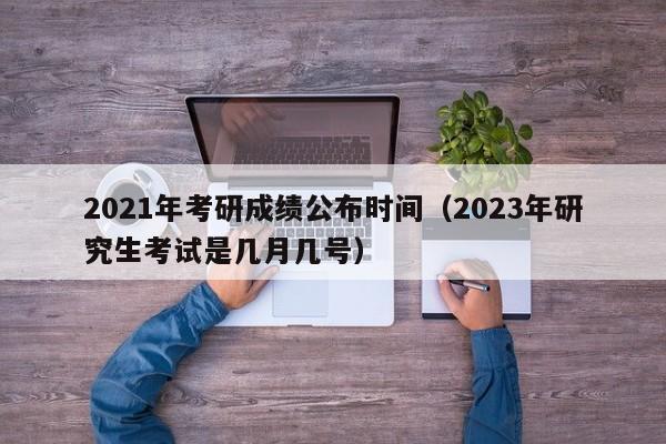 2021年考研成绩公布时间（2023年研究生考试是几月几号）