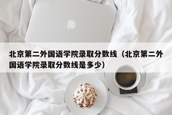 北京第二外国语学院录取分数线（北京第二外国语学院录取分数线是多少）