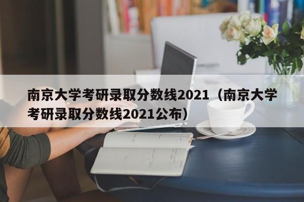南京大学考研录取分数线2021（南京大学考研录取分数线2021公布）