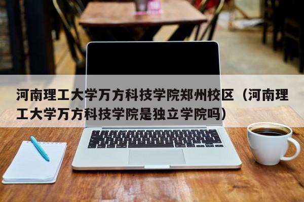 河南理工大学万方科技学院郑州校区（河南理工大学万方科技学院是独立学院吗）
