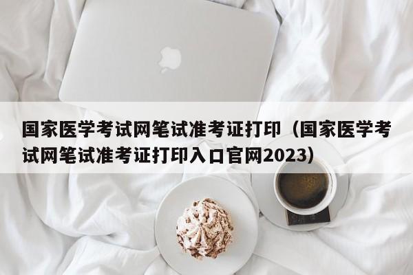 国家医学考试网笔试准考证打印（国家医学考试网笔试准考证打印入口官网2023）