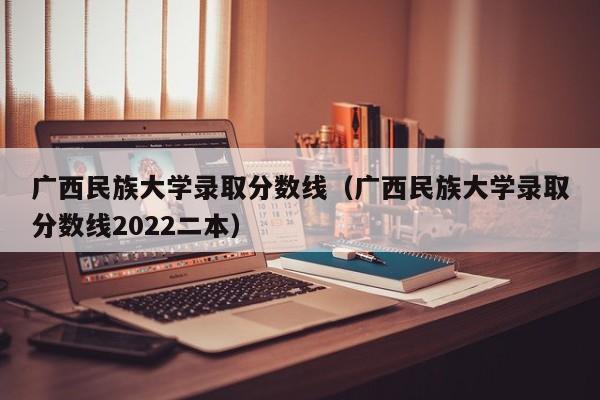 广西民族大学录取分数线（广西民族大学录取分数线2022二本）