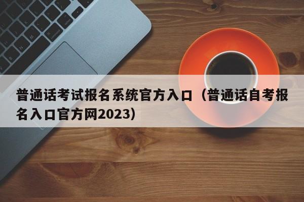 普通话考试报名系统官方入口（普通话自考报名入口官方网2023）